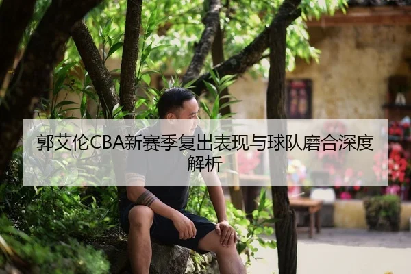 郭艾伦CBA新赛季复出表现与球队磨合深度解析